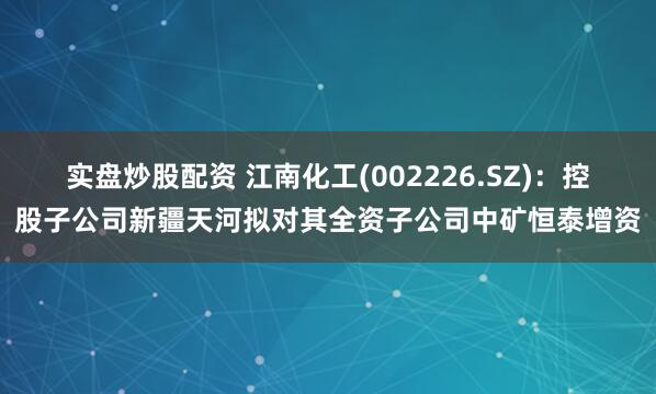 实盘炒股配资 江南化工(002226.SZ)：控股子公司新疆天河拟对其全资子公司中矿恒泰增资