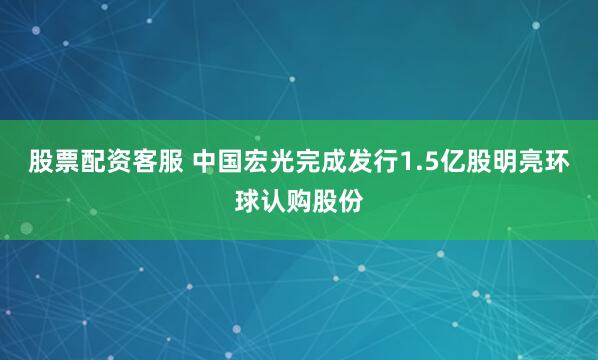 股票配资客服 中国宏光完成发行1.5亿股明亮环球认购股份