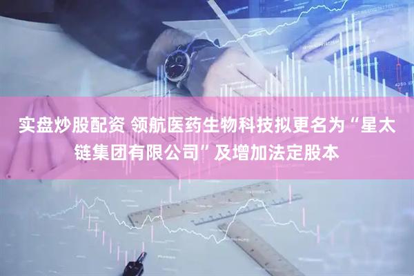 实盘炒股配资 领航医药生物科技拟更名为“星太链集团有限公司”及增加法定股本