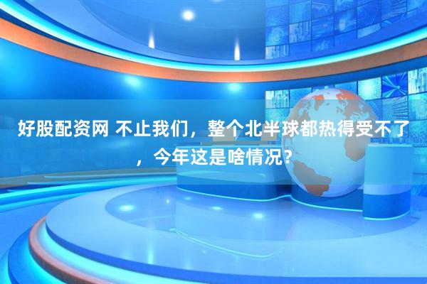 好股配资网 不止我们，整个北半球都热得受不了，今年这是啥情况？