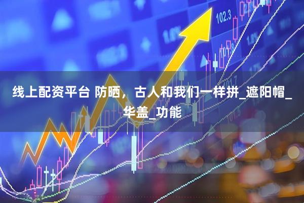 线上配资平台 防晒，古人和我们一样拼_遮阳帽_华盖_功能