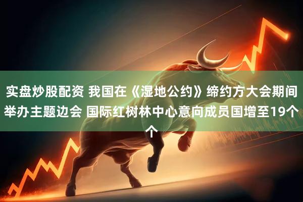 实盘炒股配资 我国在《湿地公约》缔约方大会期间举办主题边会 国际红树林中心意向成员国增至19个