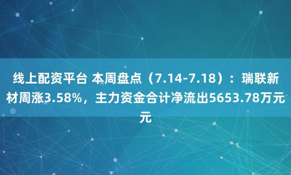 线上配资平台 本周盘点（7.14-7.18）：瑞联新材周涨3.58%，主力资金合计净流出5653.78万元
