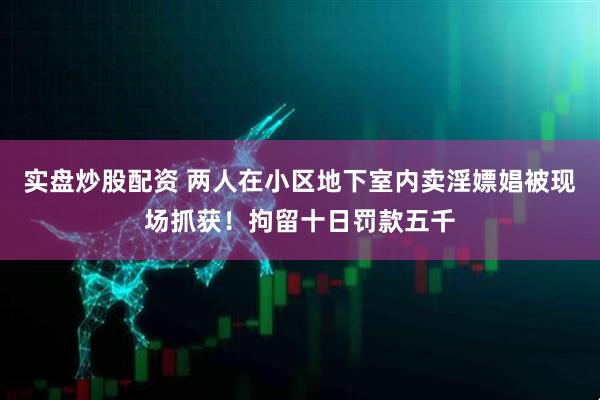 实盘炒股配资 两人在小区地下室内卖淫嫖娼被现场抓获！拘留十日罚款五千