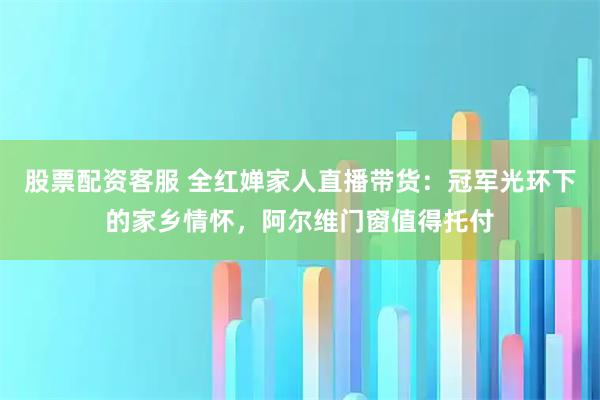 股票配资客服 全红婵家人直播带货：冠军光环下的家乡情怀，阿尔维门窗值得托付