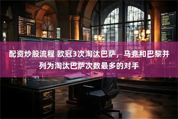 配资炒股流程 欧冠3次淘汰巴萨，马竞和巴黎并列为淘汰巴萨次数最多的对手